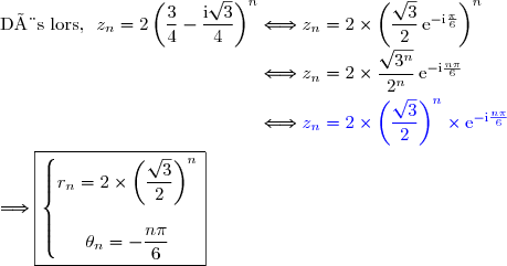 \text{Dès lors, }\ z_n=2\left(\dfrac{3}{4}-\dfrac{\text{i}\sqrt{3}}{4}\right)^n\Longleftrightarrow z_n=2\times\left(\dfrac{\sqrt{3}}{2}\,\text{e}^{-\text{i}\frac{\pi}{6}}\right)^n \\\phantom{\text{Dès lors, }\ z_n=2\left(\dfrac{3}{4}-\dfrac{\text{i}\sqrt{3}}{4}\right)^n}\Longleftrightarrow z_n=2\times\dfrac{\sqrt{3^n}}{2^n}\,\text{e}^{-\text{i}\frac{n\pi}{6}} \\\phantom{\text{Dès lors, }\ z_n=2\left(\dfrac{3}{4}-\dfrac{\text{i}\sqrt{3}}{4}\right)^n}\Longleftrightarrow {\blue{z_n=2\times\left(\dfrac{\sqrt{3}}{2}\right)^n\times\text{e}^{-\text{i}\frac{n\pi}{6}}}} \\\\\Longrightarrow\boxed{\left\lbrace\begin{matrix}r_n=2\times\left(\dfrac{\sqrt{3}}{2}\right)^n\\\\\theta_n=-\dfrac{n\pi}{6}\end{matrix}\right.}